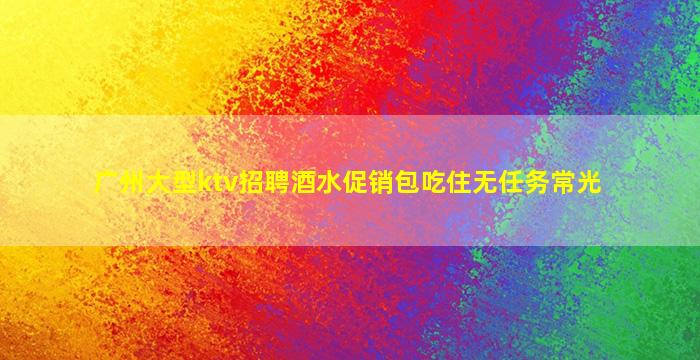 广州大型ktv招聘酒水促销包吃住无任务常光